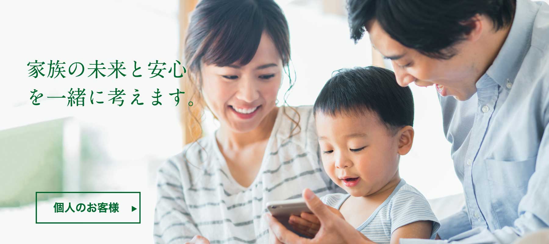 家族の未来と安心を一緒に考えます。 個人のお客様へ