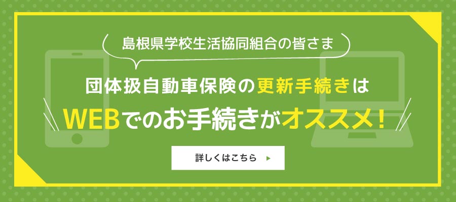 島根県学校生活協同組合の皆様 団体扱い自動車保険の更新手続きはWEBでのお手続きがオススメ!詳しくはこちら